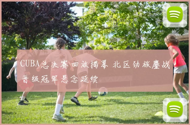 CUBA总决赛回放揭幕 北区劲旅鏖战晋级冠军悬念延续