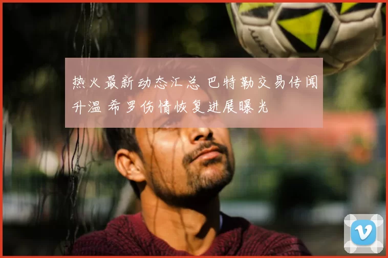 热火最新动态汇总 巴特勒交易传闻升温 希罗伤情恢复进展曝光