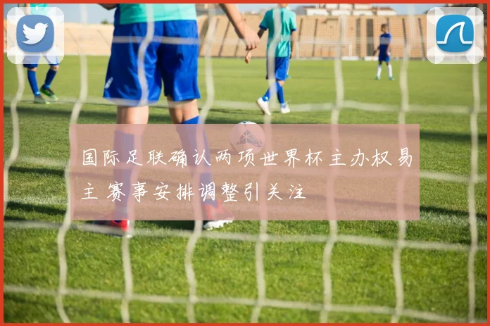 国际足联确认两项世界杯主办权易主 赛事安排调整引关注