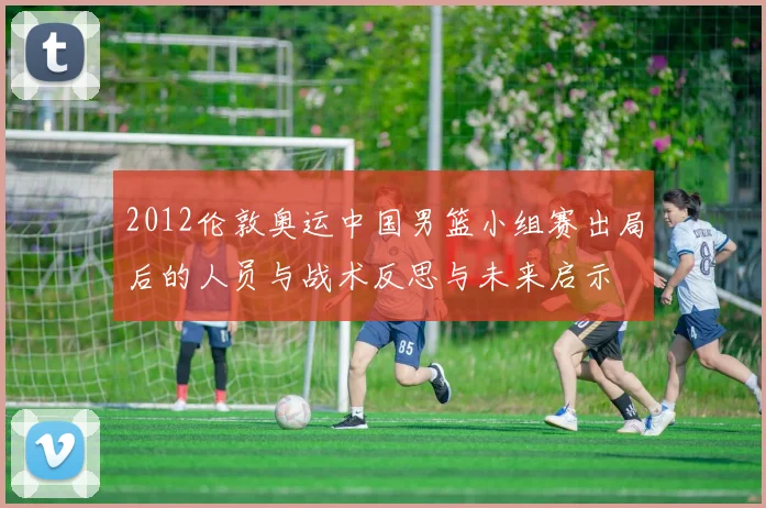 2012伦敦奥运中国男篮小组赛出局后的人员与战术反思与未来启示