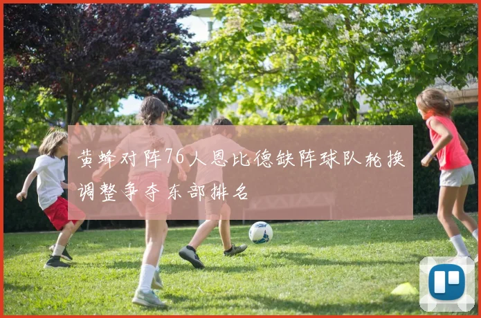 黄蜂对阵76人恩比德缺阵球队轮换调整争夺东部排名