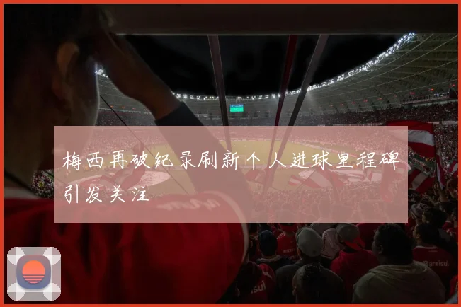 梅西再破纪录刷新个人进球里程碑引发关注