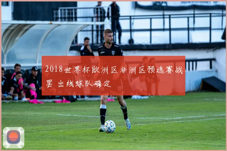 2018世界杯欧洲区非洲区预选赛战罢 出线球队确定