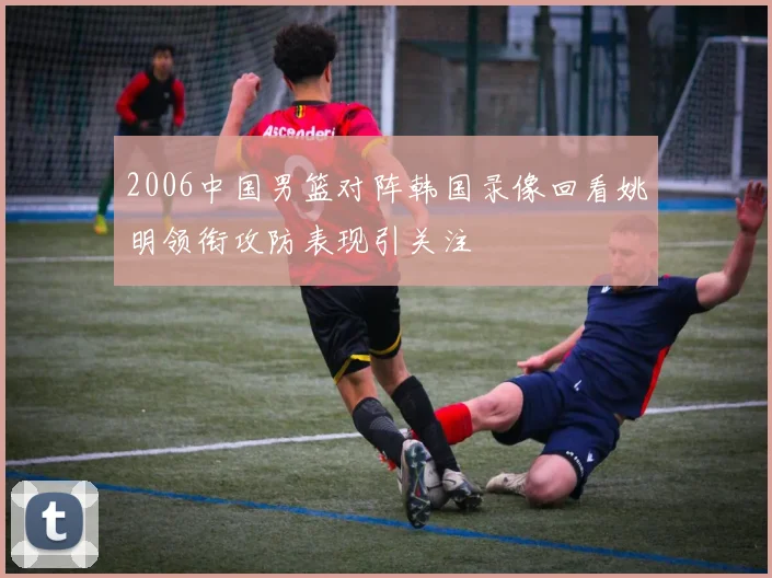 2006中国男篮对阵韩国录像回看姚明领衔攻防表现引关注