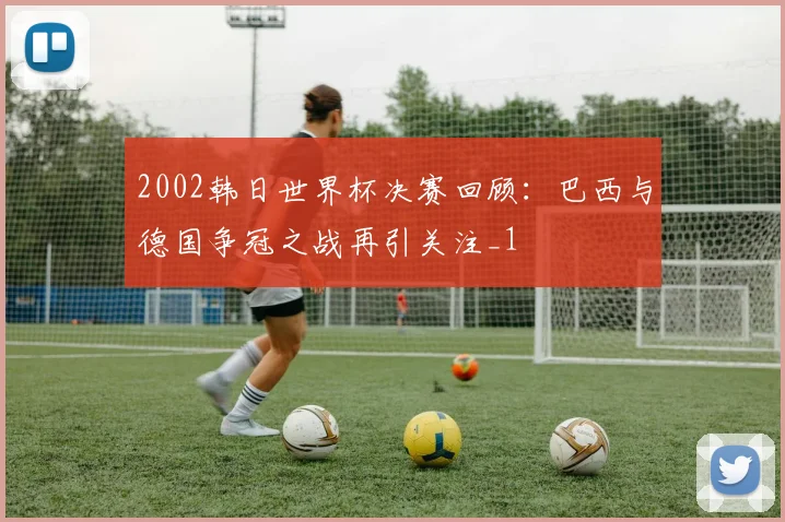 2002韩日世界杯决赛回顾：巴西与德国争冠之战再引关注_1