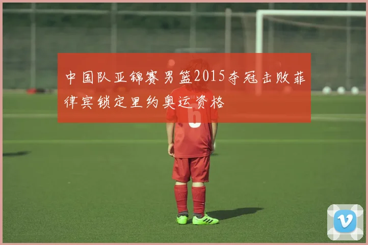 中国队亚锦赛男篮2015夺冠击败菲律宾锁定里约奥运资格