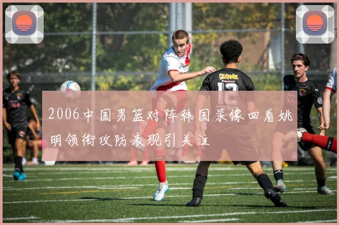 2006中国男篮对阵韩国录像回看姚明领衔攻防表现引关注