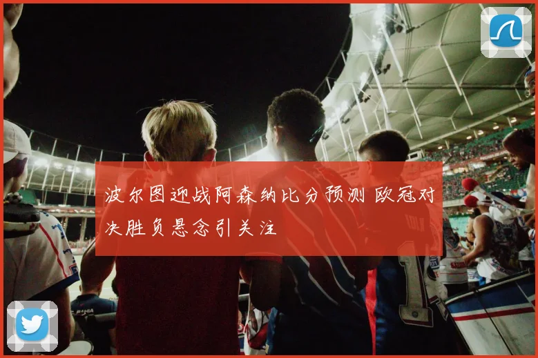 波尔图迎战阿森纳比分预测 欧冠对决胜负悬念引关注