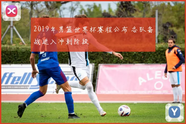 2019年男篮世界杯赛程公布 各队备战进入冲刺阶段