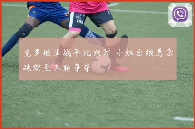 克罗地亚战平比利时 小组出线悬念延续至末轮争夺