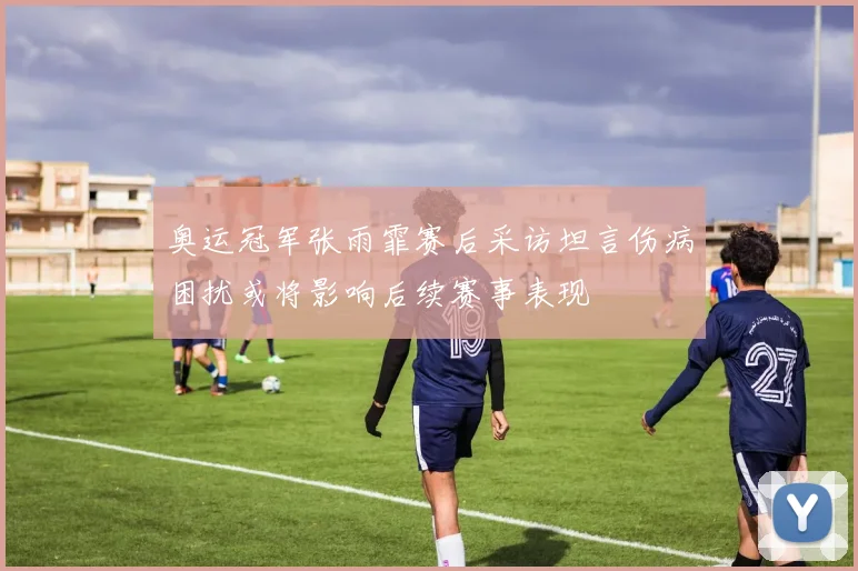 奥运冠军张雨霏赛后采访坦言伤病困扰或将影响后续赛事表现