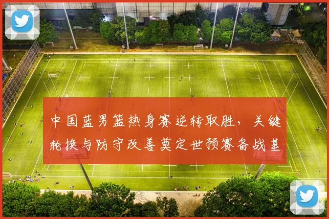 中国蓝男篮热身赛逆转取胜，关键轮换与防守改善奠定世预赛备战基调
