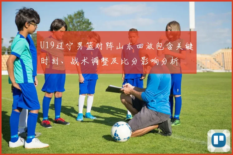 U19辽宁男篮对阵山东回放包含关键时刻、战术调整及比分影响分析