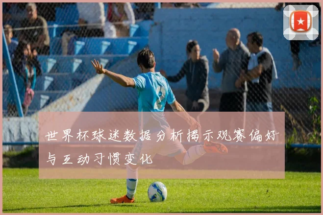 世界杯球迷数据分析揭示观赛偏好与互动习惯变化